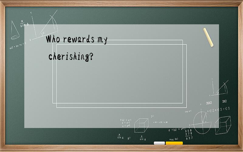 Who rewards my cherishing?