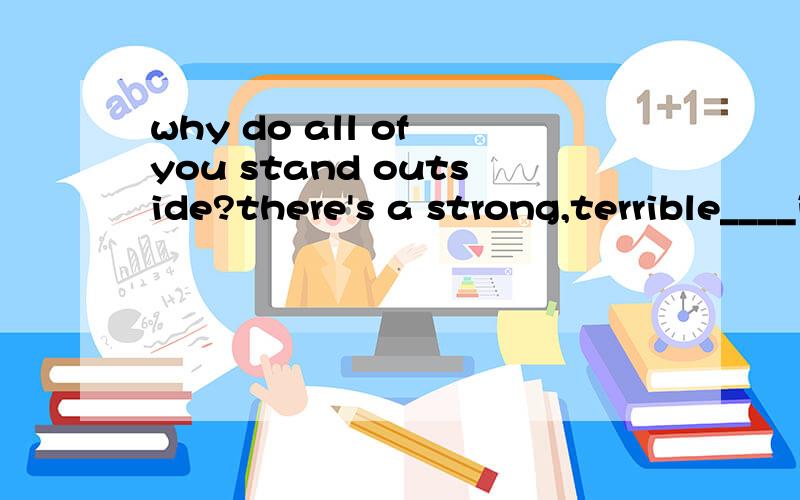 why do all of you stand outside?there's a strong,terrible____in it.we all felt sick when we were inside.a.smell b.taste c.medicine d.mystery