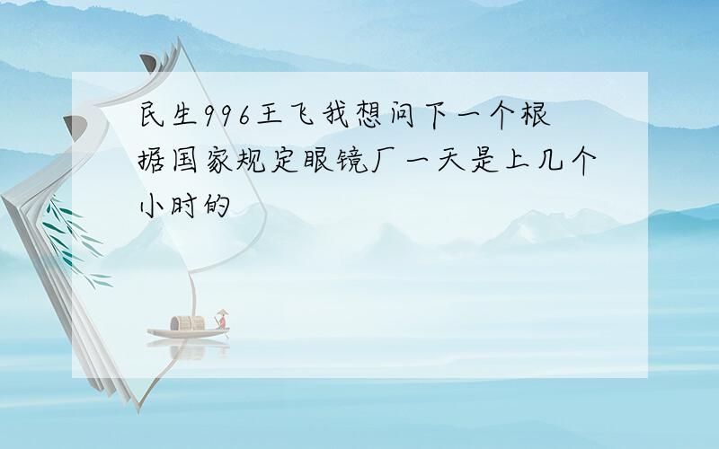 民生996王飞我想问下一个根据国家规定眼镜厂一天是上几个小时的