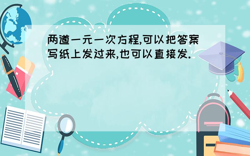 两道一元一次方程,可以把答案写纸上发过来,也可以直接发.