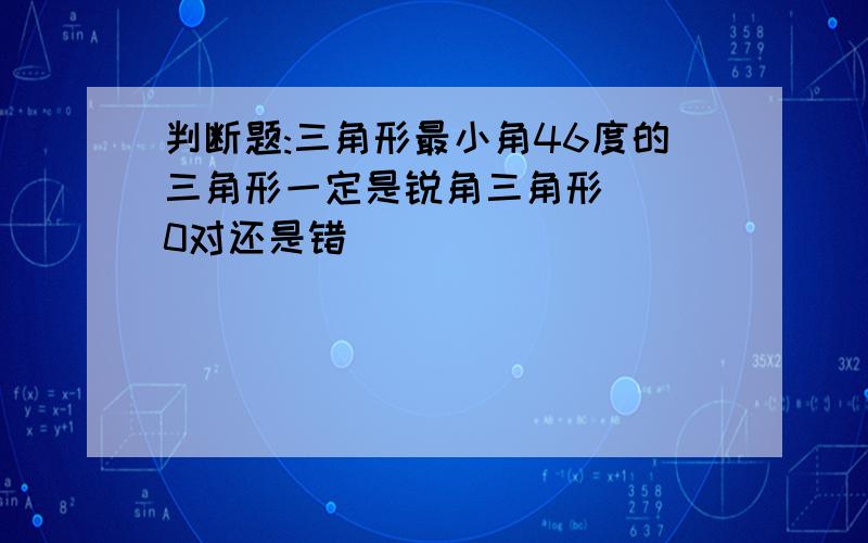 判断题:三角形最小角46度的三角形一定是锐角三角形 ( 0对还是错