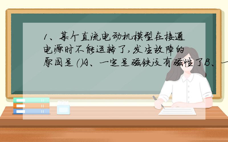 1、某个直流电动机模型在接通电源时不能运转了,发生故障的原因是（）A、一定是磁铁没有磁性了B、一定是线圈中某处断了C、一定是换向器和电刷接触不良D、上述三种情况都又可能2、下列