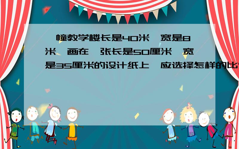 一幢教学楼长是40米,宽是8米,画在一张长是50厘米,宽是35厘米的设计纸上,应选择怎样的比例尺比较合适要有算式,清楚