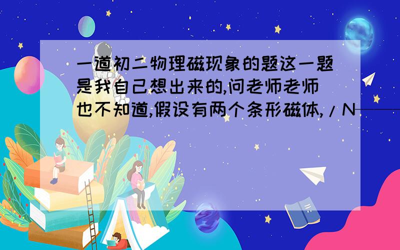 一道初二物理磁现象的题这一题是我自己想出来的,问老师老师也不知道,假设有两个条形磁体,/N————S/ ↓/S————N/ ↑磁极是这样子的,如果两个磁铁向箭头方向移动,形成一个整的磁体,