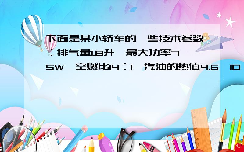 下面是某小轿车的一些技术参数：排气量1.8升,最大功率75W,空燃比14：1,汽油的热值4.6*10＾7J／kg其中排气量是指发动机汽缸内空气和燃油的质量比,汽油的热值表示每千克汽油完全燃烧放出的