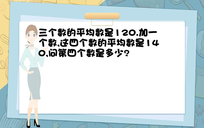 三个数的平均数是120.加一个数,这四个数的平均数是140,问第四个数是多少?