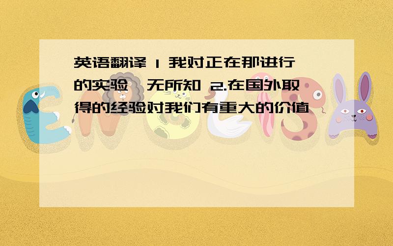 英语翻译 1 我对正在那进行的实验一无所知 2.在国外取得的经验对我们有重大的价值