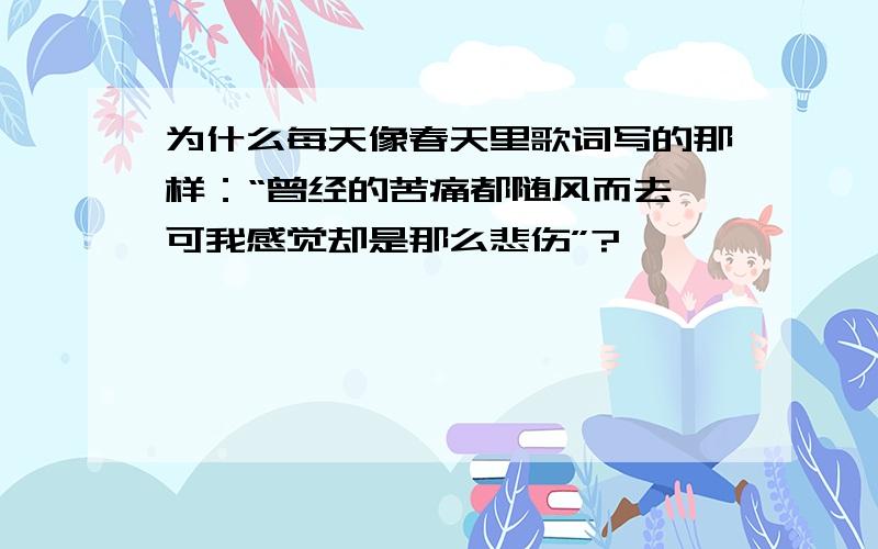 为什么每天像春天里歌词写的那样：“曾经的苦痛都随风而去,可我感觉却是那么悲伤”?