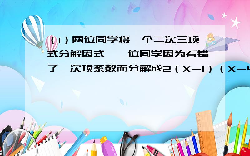 （1）两位同学将一个二次三项式分解因式,一位同学因为看错了一次项系数而分解成2（X－1）（X－4）,另一位同学因为看错了常数项而分解成2（X－2）（X－4）,则原多项式因式分解为（ ）