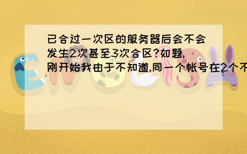 已合过一次区的服务器后会不会发生2次甚至3次合区?如题,刚开始我由于不知道,同一个帐号在2个不同区都开了号（两个区相隔比较远,且都已经各自合过一次区了),但不知道后面会不会发生继