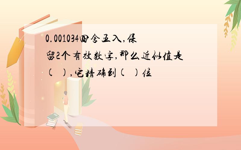 0.001034四舍五入,保留2个有效数字,那么近似值是( ),它精确到( )位