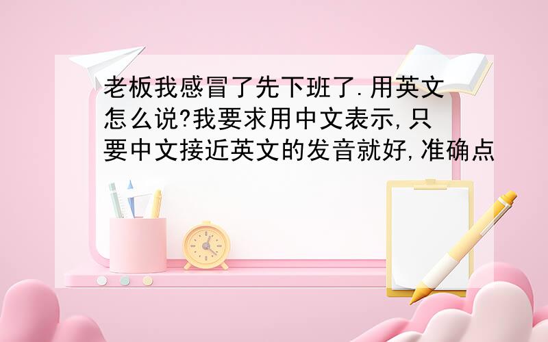 老板我感冒了先下班了.用英文怎么说?我要求用中文表示,只要中文接近英文的发音就好,准确点