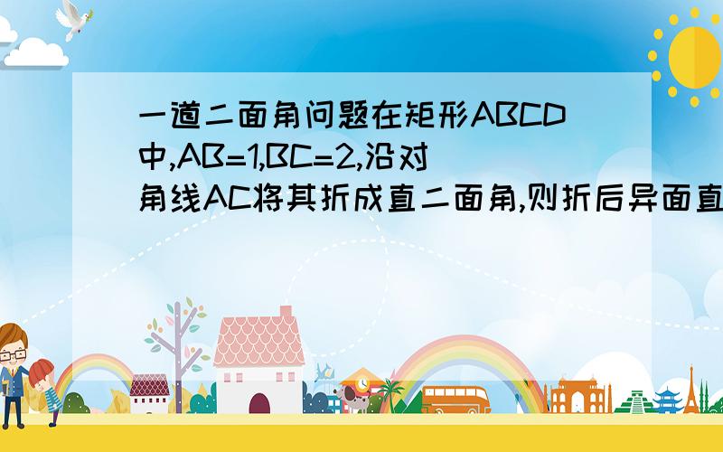 一道二面角问题在矩形ABCD中,AB=1,BC=2,沿对角线AC将其折成直二面角,则折后异面直线AB与CD所成角为 （A）arccos2/5 (B)arcsin1/5 (C)arccos1/5 (D)arccos4/5