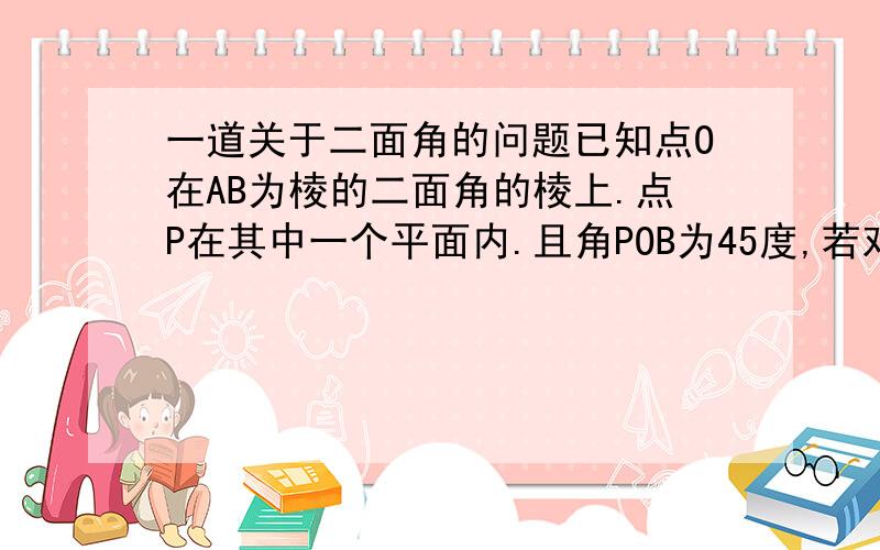 一道关于二面角的问题已知点O在AB为棱的二面角的棱上.点P在其中一个平面内.且角POB为45度,若对于另一个平面内异于O的任一点Q.都有角POQ大于等于45度,则二面角的大小是?