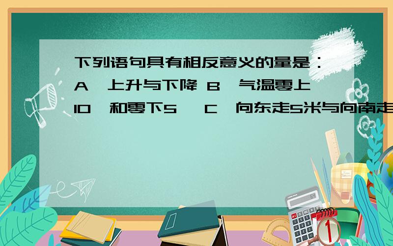 下列语句具有相反意义的量是：A、上升与下降 B、气温零上10℃和零下5℃ C、向东走5米与向南走8米 D、节余70元与亏损30元