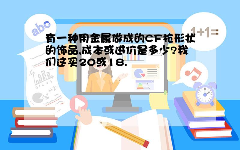 有一种用金属做成的CF枪形状的饰品,成本或进价是多少?我们这买20或18.