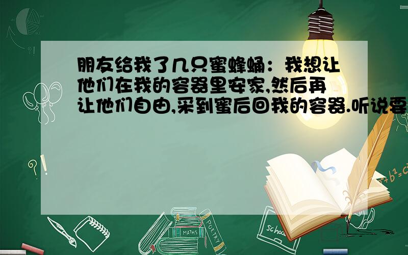 朋友给我了几只蜜蜂蛹：我想让他们在我的容器里安家,然后再让他们自由,采到蜜后回我的容器.听说要有蜂王才可以,可是我这里面不知道有没有蜂王,我该怎么办?