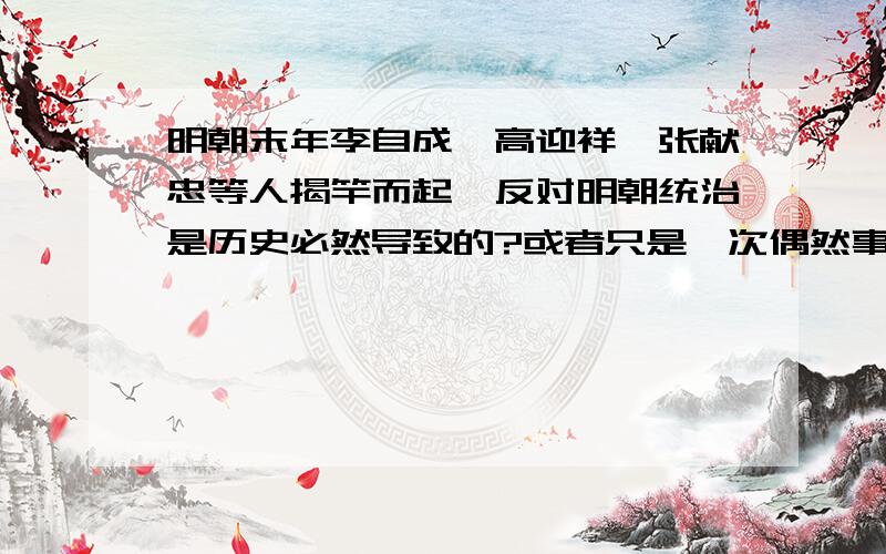 明朝末年李自成、高迎祥、张献忠等人揭竿而起,反对明朝统治是历史必然导致的?或者只是一次偶然事件呢?这个问题想的好久,还不是很肯定.希望大家给我些意见.