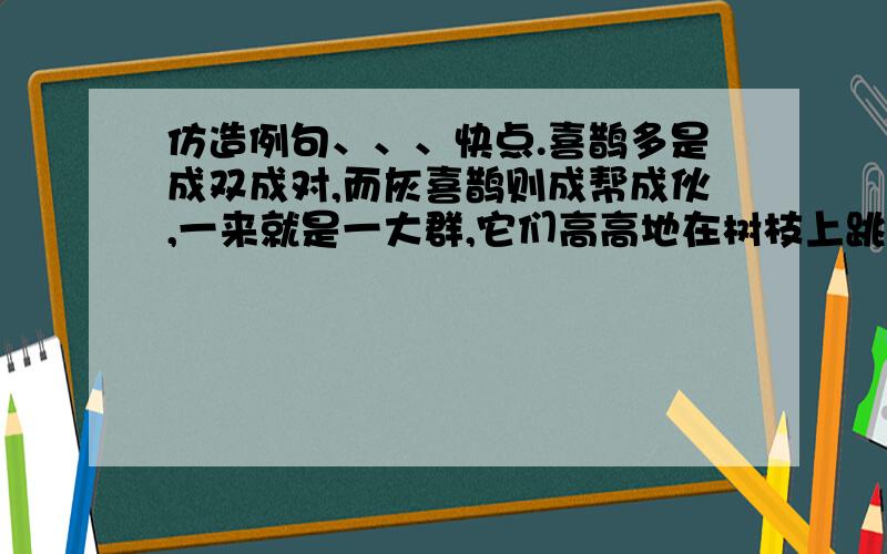 仿造例句、、、快点.喜鹊多是成双成对,而灰喜鹊则成帮成伙,一来就是一大群,它们高高地在树枝上跳来...跳去,飞来飞去,叫来叫去,非常活跃,为这座学府式的大庭院带来了一派生机.....