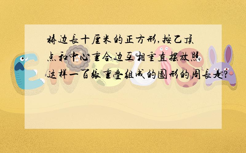 将边长十厘米的正方形,按乙顶点和中心重合边互相垂直摆放照这样一百张重叠组成的图形的周长是?