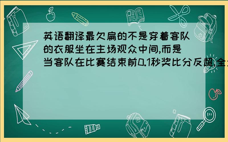 英语翻译最欠扁的不是穿着客队的衣服坐在主场观众中间,而是当客队在比赛结束前0.1秒奖比分反超,全场鸦雀无声时,跳起来狂欢.