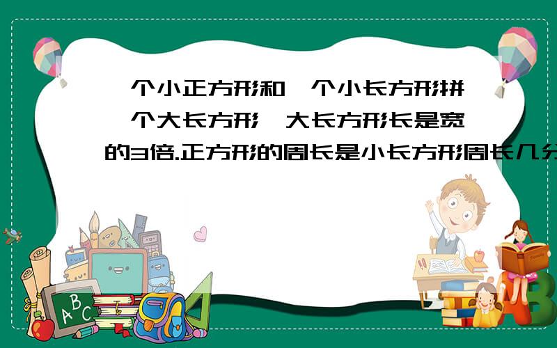 一个小正方形和一个小长方形拼一个大长方形,大长方形长是宽的3倍.正方形的周长是小长方形周长几分之几?小长方形的面积是大长方形的面积的几分之几