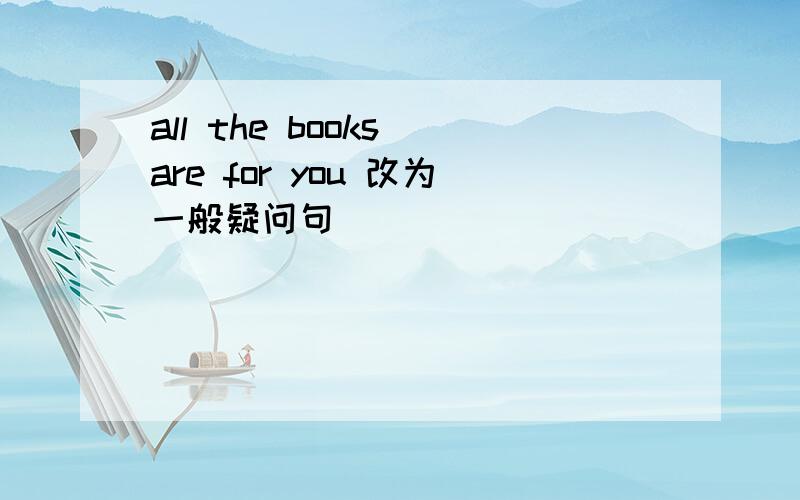 all the books are for you 改为一般疑问句
