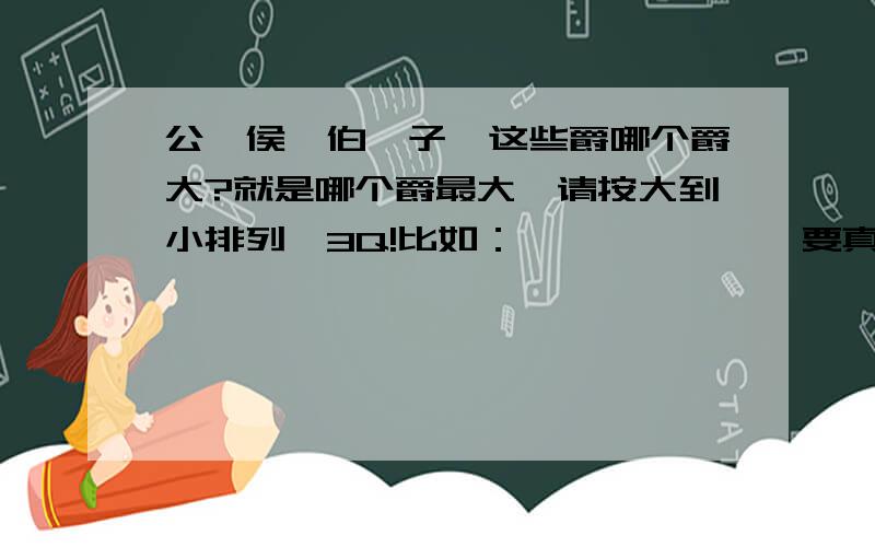 公、侯、伯、子、这些爵哪个爵大?就是哪个爵最大,请按大到小排列,3Q!比如：*〉*〉*〉*要真实的,随便乱说就不要回答了.(偶要画漫画了,)