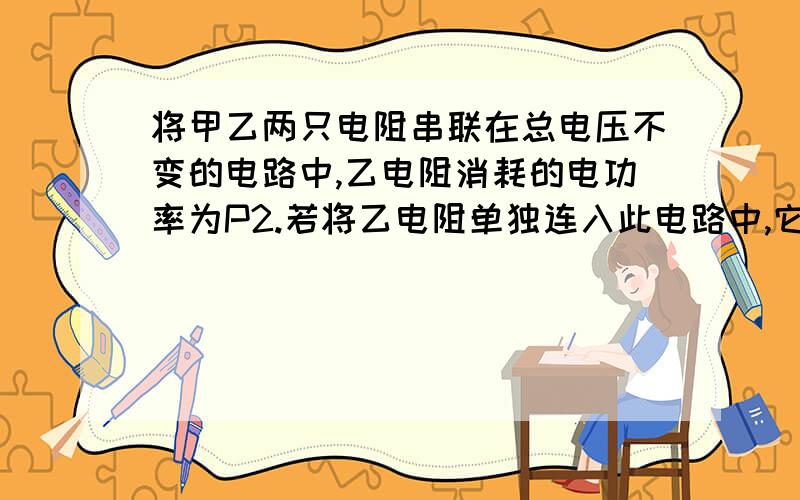 将甲乙两只电阻串联在总电压不变的电路中,乙电阻消耗的电功率为P2.若将乙电阻单独连入此电路中,它消耗的电功率为P2‘’.则甲乙两只电阻并联在此电路中时,两只电阻消耗的总电功率为?