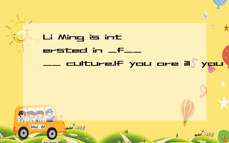 Li Ming is intersted in _f____ culture.If you are ill,you'd better _s____ in bed tis afternoon.Li Ming is intersted in _f____ culture.If you are ill,you'd better _s____ in bed tis afternoon.Everyone will feel proud when he _w____ up the Great Wall.