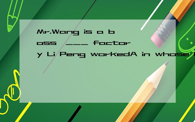 Mr.Wang is a boss,___ factory Li Peng workedA in whose B whose C in whom D of which