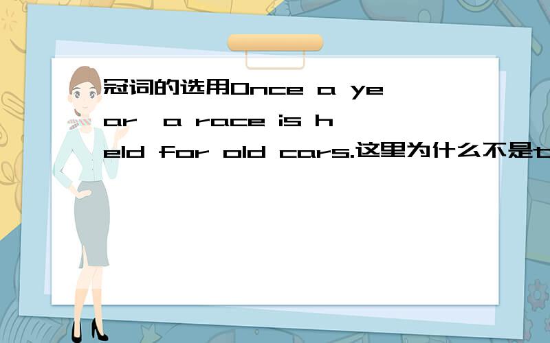 冠词的选用Once a year,a race is held for old cars.这里为什么不是the race而是a race?每年都会有一场为旧车举行的比赛.为旧车举行的比赛,不是特定的吗?应该用定冠词the呀?我糊涂了