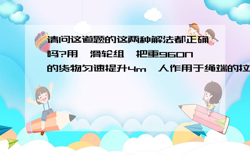 请问这道题的这两种解法都正确吗?用一滑轮组,把重960N的货物匀速提升4m,人作用于绳端的拉力F为400N.（不计绳重与摩擦,总重由3绳子承担）求人所做的有用功是多少?解法1:∵总重由3段绳子承