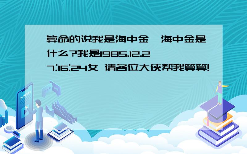 算命的说我是海中金,海中金是什么?我是1985.12.27;16:24女 请各位大侠帮我算算!