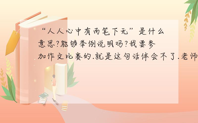 “人人心中有而笔下无”是什么意思?能够举例说明吗?我要参加作文比赛的.就是这句话体会不了.老师告诉我只要做到这一点,作文就能写好请大家讲清楚一点,好不好?请无聊的人不要发言.