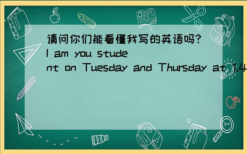 请问你们能看懂我写的英语吗?I am you student on Tuesday and Thursday at 1.45AM-4.55PM ,Please don't write down my name is not here.because,I have fever today.sorry.please mail me back.my name is Huang Jialin .and please tell me homework.