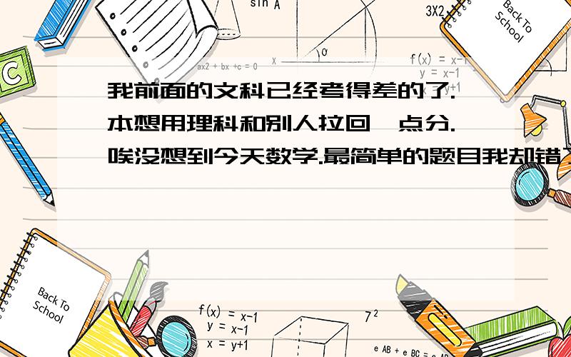 我前面的文科已经考得差的了.本想用理科和别人拉回一点分.唉没想到今天数学.最简单的题目我却错了.这次排名肯定很差了.后面的科目我都没心机去考了.我肯定从全班第3掉到8 7了.我班主