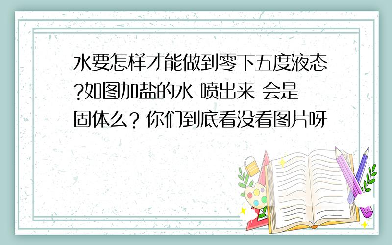 水要怎样才能做到零下五度液态?如图加盐的水 喷出来 会是固体么？你们到底看没看图片呀