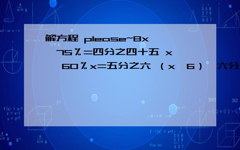 解方程 please~8x —75％=四分之四十五 x — 60％x=五分之六 （x—6）×六分之五=25 6×1/12 — 1/2x=1/2 1+3/4x=2