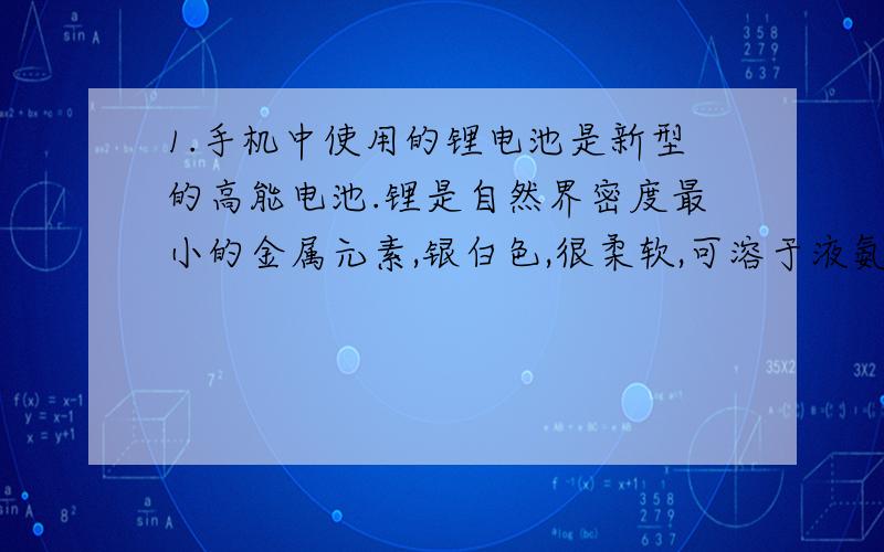 1.手机中使用的锂电池是新型的高能电池.锂是自然界密度最小的金属元素,银白色,很柔软,可溶于液氨.它的原子结构示意图为 （圈+3,圈外21）,是一种活动性比铁强的金属.（1）写出锂离子的符