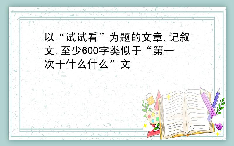 以“试试看”为题的文章,记叙文,至少600字类似于“第一次干什么什么”文