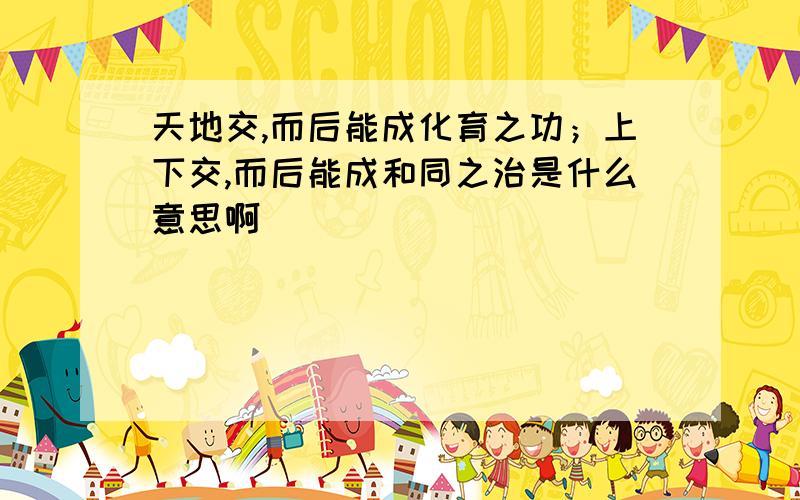 天地交,而后能成化育之功；上下交,而后能成和同之治是什么意思啊