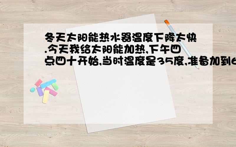 冬天太阳能热水器温度下降太快.今天我给太阳能加热,下午四点四十开始,当时温度是35度,准备加到60度.晚八点四十到家,水温只有54度,不过显示是已经加热完毕后下降到的,这几天我总感觉热