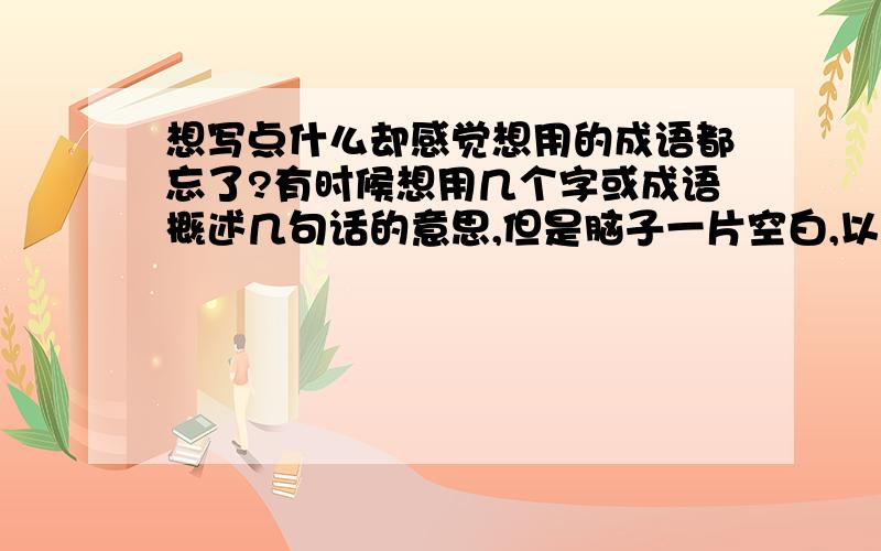 想写点什么却感觉想用的成语都忘了?有时候想用几个字或成语概述几句话的意思,但是脑子一片空白,以前不这样的,是长时间不写东西的原因吧,该怎么办?