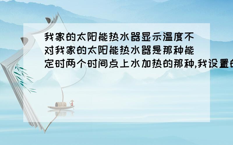 我家的太阳能热水器显示温度不对我家的太阳能热水器是那种能定时两个时间点上水加热的那种,我设置的50度水温.晚上下雨比较冷我就用加热棒手动加热到50度,可显示还是30多度.在我手动加