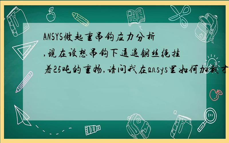 ANSYS做起重吊钩应力分析,现在设想吊钩下通过钢丝绳挂着25吨的重物,请问我在ansys里如何加载才合适?我现在是点载荷,点上加力,感觉不太合适.至少是个面,但是25吨如何转化成压力加载在面上