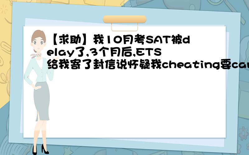 【求助】我10月考SAT被delay了,3个月后,ETS给我寄了封信说怀疑我cheating要cancel.我没违纪,求申诉!它的理由：1,我和我同一考场考生的答案有相似部分（我真没看别人的）2,我几个部分得分分布不