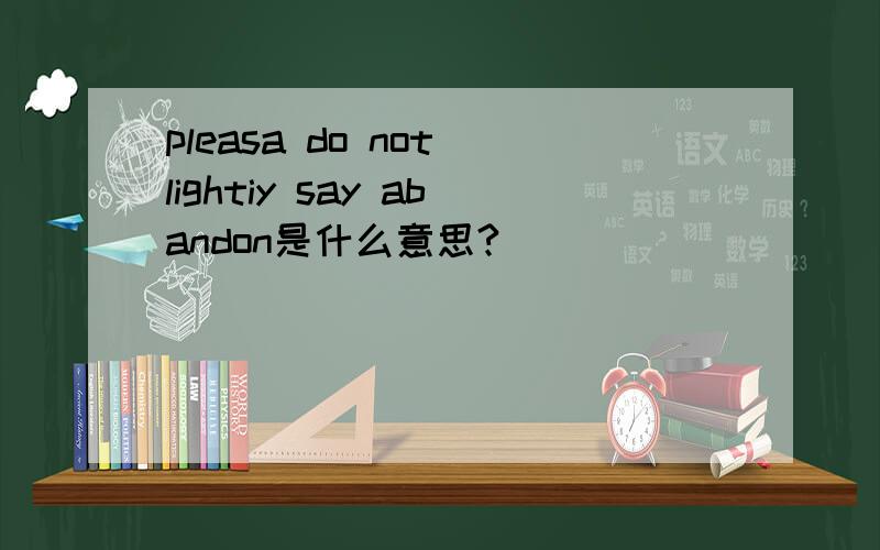 pleasa do not lightiy say abandon是什么意思?