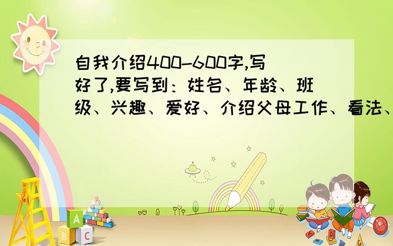 自我介绍400-600字,写好了,要写到：姓名、年龄、班级、兴趣、爱好、介绍父母工作、看法、希望班主任是什么样的?,写一篇400到600的自我介绍