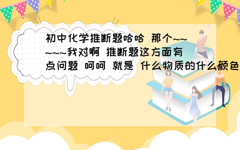 初中化学推断题哈哈 那个~~~~~我对啊 推断题这方面有点问题 呵呵 就是 什么物质的什么颜色啊 什么状态啊 什么反应啊 与什么反应啊 反应的条件什么啊 反应之后什么现象啊 生成什么啊 还